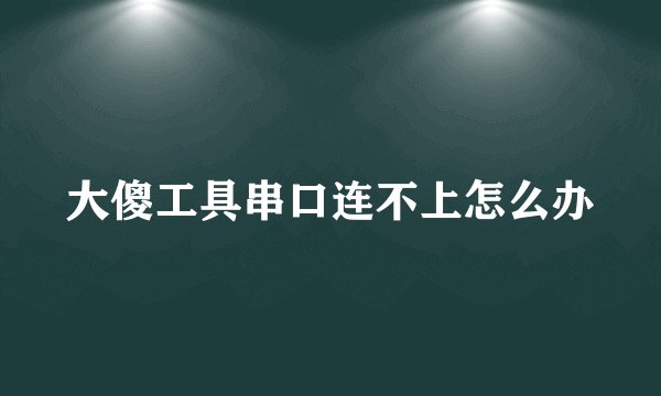 大傻工具串口连不上怎么办