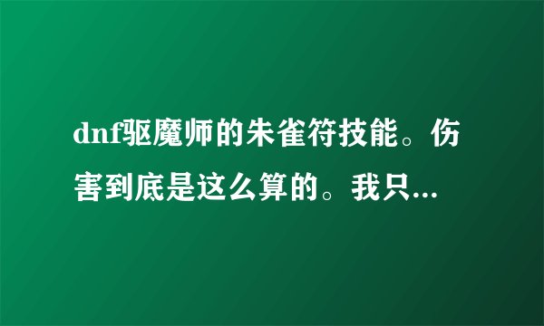 dnf驱魔师的朱雀符技能。伤害到底是这么算的。我只刷图的，我两个号力驱，法驱都点了这个。伤害很高。
