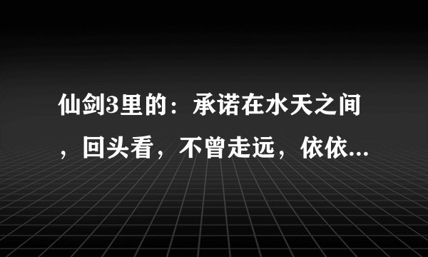 仙剑3里的：承诺在水天之间，回头看，不曾走远，依依目光，如此不见.....的歌名是什么？？？