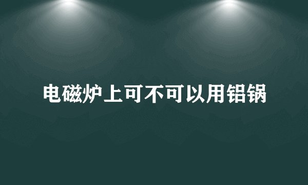 电磁炉上可不可以用铝锅