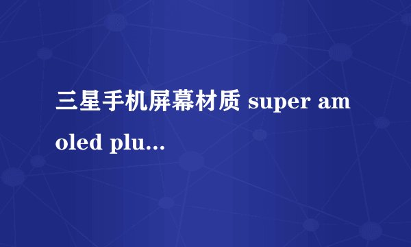 三星手机屏幕材质 super amoled plus 和super amoled以及HD super amoled的区别 ，哪个比较好