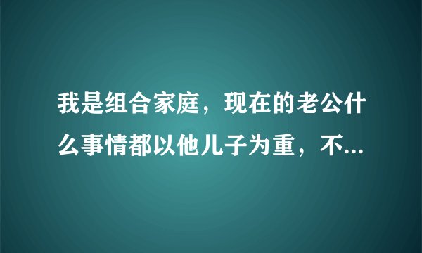 我是组合家庭，现在的老公什么事情都以他儿子为重，不顾虑我的感受我该怎么办？这样的婚姻能继续下去吗