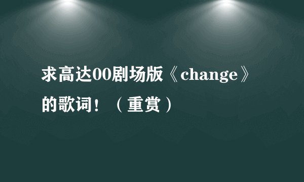 求高达00剧场版《change》的歌词！（重赏）