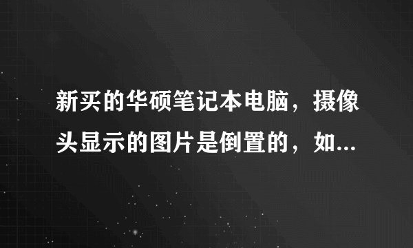 新买的华硕笔记本电脑，摄像头显示的图片是倒置的，如何纠正？