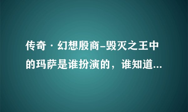 传奇·幻想殷商-毁灭之王中的玛萨是谁扮演的，谁知道告诉我啊