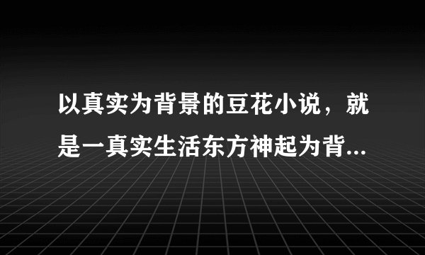 以真实为背景的豆花小说，就是一真实生活东方神起为背景的豆花文，长短不限！！！！