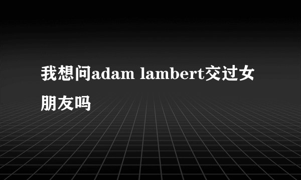我想问adam lambert交过女朋友吗