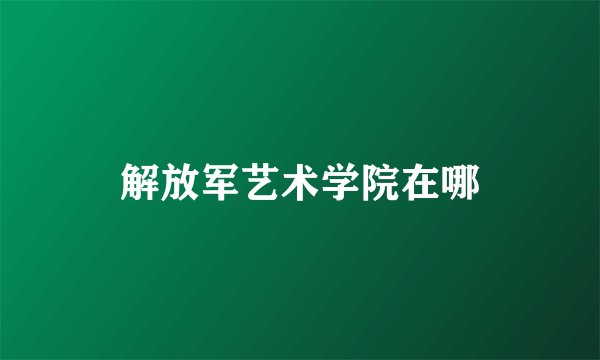 解放军艺术学院在哪
