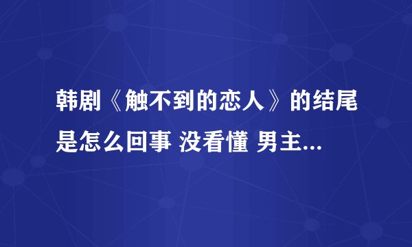 韩剧《触不到的恋人》的结尾是怎么回事 没看懂 男主人公不是死了吗？