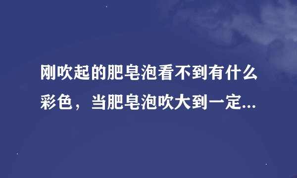 刚吹起的肥皂泡看不到有什么彩色，当肥皂泡吹大到一定程度时，会看到有彩色