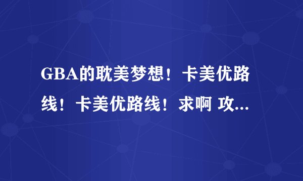 GBA的耽美梦想！卡美优路线！卡美优路线！求啊 攻略求！ 顺便再求个一起玩的同伴~加个Q什么的一起交流~