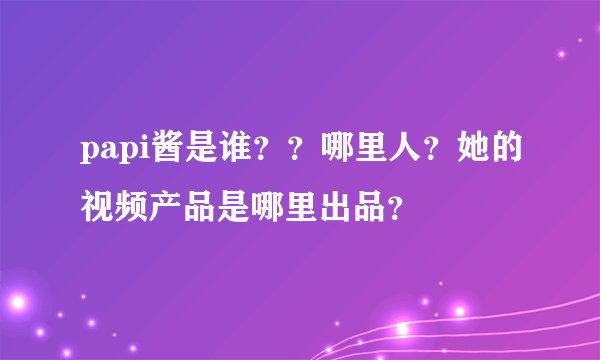 papi酱是谁？？哪里人？她的视频产品是哪里出品？