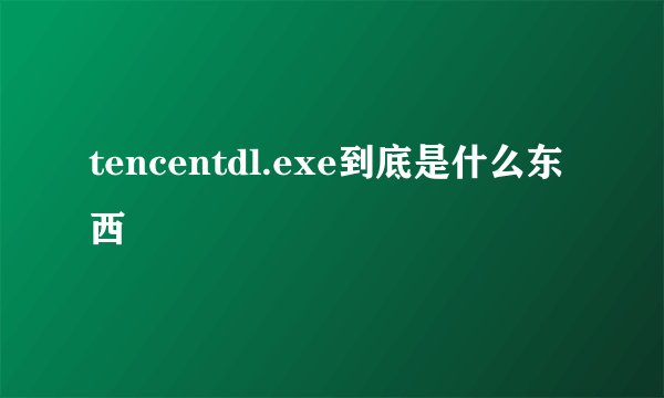 tencentdl.exe到底是什么东西