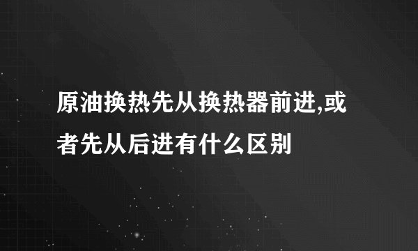 原油换热先从换热器前进,或者先从后进有什么区别