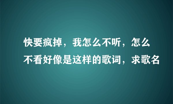 快要疯掉，我怎么不听，怎么不看好像是这样的歌词，求歌名
