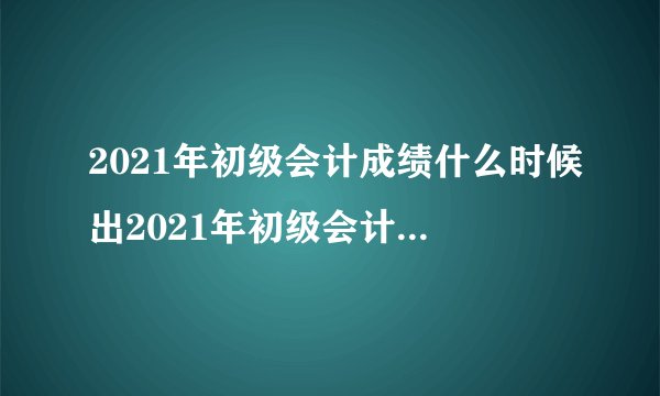 2021年初级会计成绩什么时候出2021年初级会计成绩如何查询