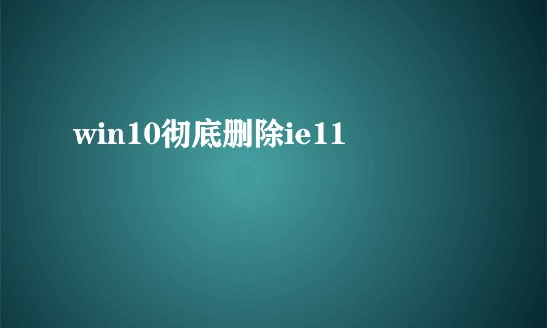 win10彻底删除ie11