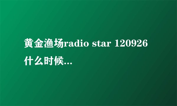 黄金渔场radio star 120926什么时候更新中字