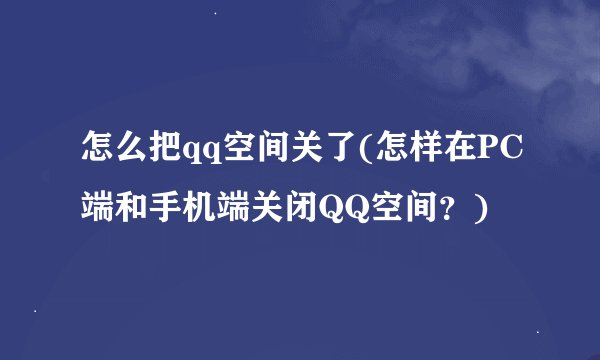 怎么把qq空间关了(怎样在PC端和手机端关闭QQ空间？)