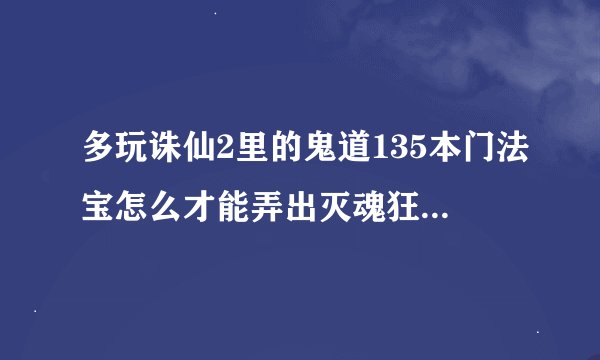 多玩诛仙2里的鬼道135本门法宝怎么才能弄出灭魂狂飙和天选道怨