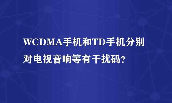 WCDMA手机和TD手机分别对电视音响等有干扰码？