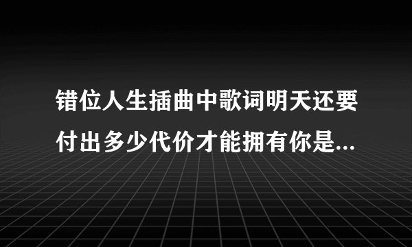 错位人生插曲中歌词明天还要付出多少代价才能拥有你是哪首歌啊！