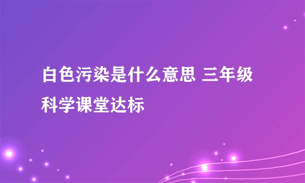 白色污染是什么意思 三年级科学课堂达标