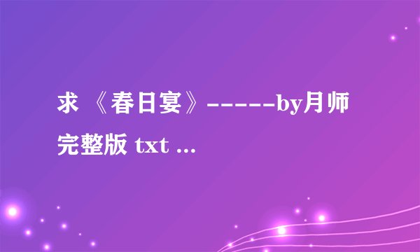 求 《春日宴》-----by月师 完整版 txt 格式小说 求发送
