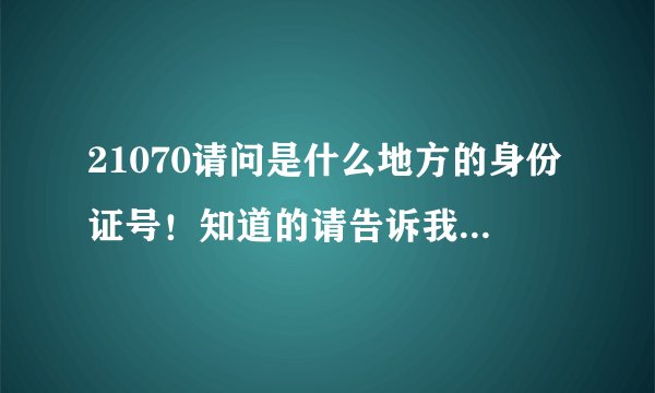 21070请问是什么地方的身份证号！知道的请告诉我 谢谢！ 50分拿去！