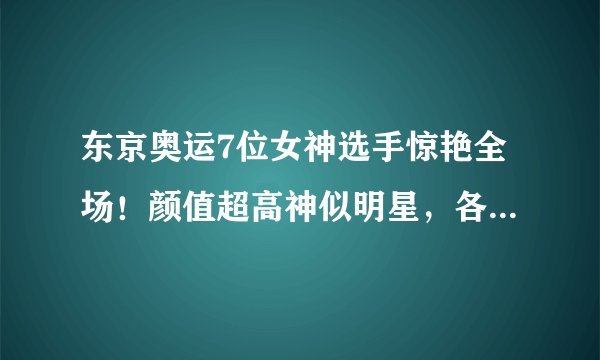 东京奥运7位女神选手惊艳全场！颜值超高神似明星，各个实力强劲