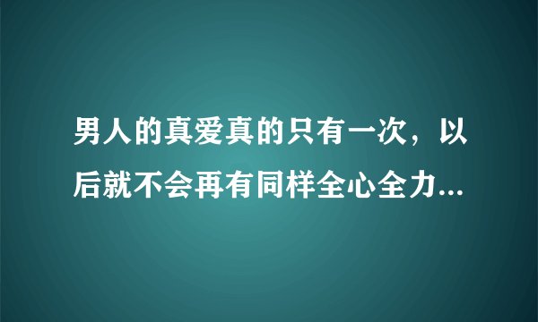 男人的真爱真的只有一次，以后就不会再有同样全心全力的爱了吗？