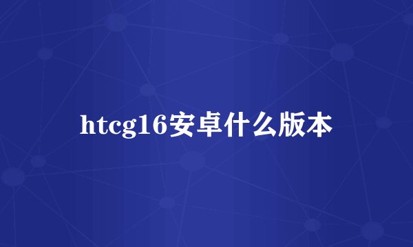 htcg16安卓什么版本