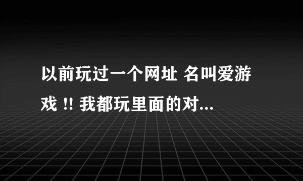 以前玩过一个网址 名叫爱游戏 !! 我都玩里面的对对碰 然后和朋友斗分数排名! 现在我找不到了 ! 有谁知道丫