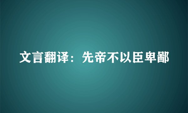 文言翻译：先帝不以臣卑鄙