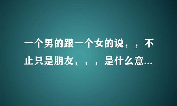 一个男的跟一个女的说，，不止只是朋友，，，是什么意思？ 意思是不是还是跟朋友一样的，，，