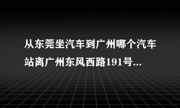 从东莞坐汽车到广州哪个汽车站离广州东风西路191号国际银行中心最近？