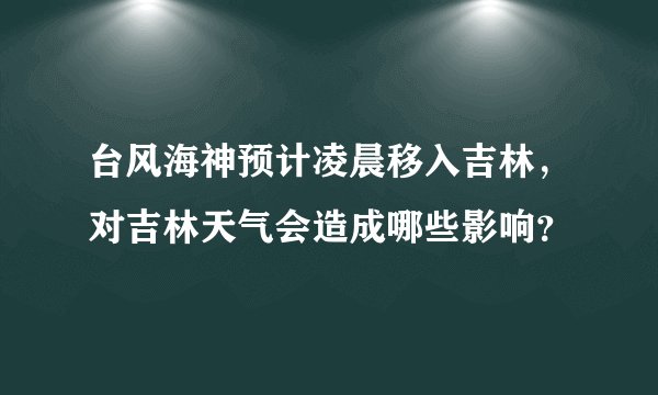 台风海神预计凌晨移入吉林，对吉林天气会造成哪些影响？