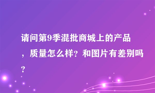 请问第9季混批商城上的产品，质量怎么样？和图片有差别吗？