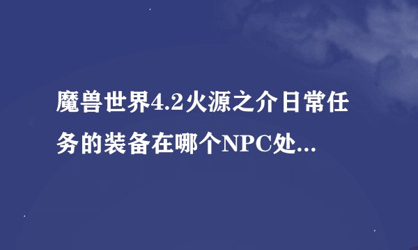 魔兽世界4.2火源之介日常任务的装备在哪个NPC处购买 是小山洞里面的那个么 但是里面只有几个装备啊