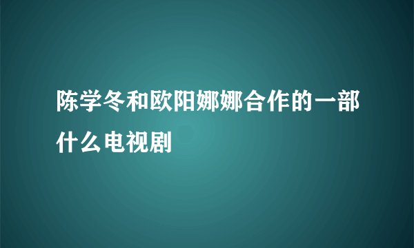 陈学冬和欧阳娜娜合作的一部什么电视剧