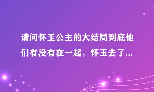 请问怀玉公主的大结局到底他们有没有在一起，怀玉去了盛京到底是永远离开还是怎么样，我真的满昏的