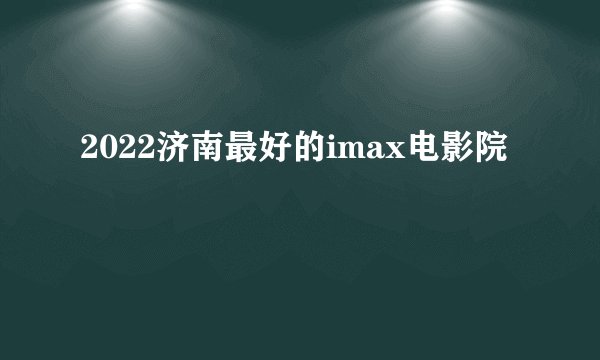 2022济南最好的imax电影院