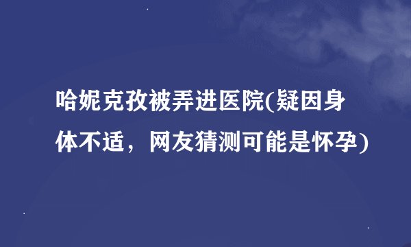 哈妮克孜被弄进医院(疑因身体不适，网友猜测可能是怀孕)