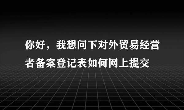 你好，我想问下对外贸易经营者备案登记表如何网上提交