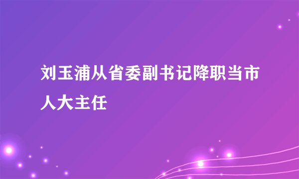 刘玉浦从省委副书记降职当市人大主任