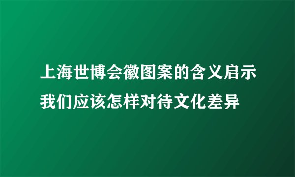 上海世博会徽图案的含义启示我们应该怎样对待文化差异