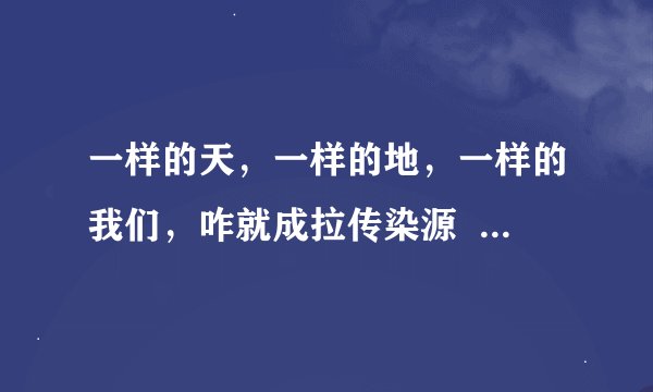 一样的天，一样的地，一样的我们，咋就成拉传染源   是什么歌   各位兄弟帮帮忙