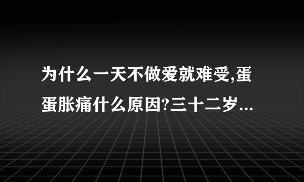 为什么一天不做爱就难受,蛋蛋胀痛什么原因?三十二岁了,正常吗
