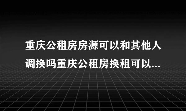 重庆公租房房源可以和其他人调换吗重庆公租房换租可以换到其他地方嘛
