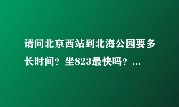 请问北京西站到北海公园要多长时间？坐823最快吗？早上8点的时候 是公交快还是地铁快？地铁要怎么走？